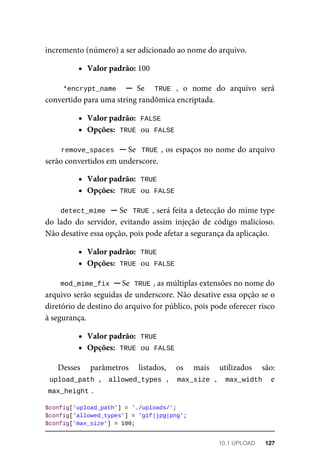 incremento	(número)	a	ser	adicionado	ao	nome	do	arquivo.
Valor	padrão:	100
*encrypt_name	 	 ─	 Se	 	 TRUE	 ,	 o	 nome	 do	 arquivo	 será
convertido	para	uma	string	randômica	encriptada.
Valor	padrão:		
FALSE
Opções:		
TRUE	
	ou		
FALSE
remove_spaces		─	Se		TRUE	,	os	espaços	no	nome	do	arquivo
serão	convertidos	em	underscore.
Valor	padrão:		
TRUE
Opções:		
TRUE	
	ou		
FALSE
detect_mime		─	Se		TRUE	,	será	feita	a	detecção	do	mime	type
do	 lado	 do	 servidor,	 evitando	 assim	 injeção	 de	 código	 malicioso.
Não	desative	essa	opção,	pois	pode	afetar	a	segurança	da	aplicação.
Valor	padrão:		
TRUE
Opções:		
TRUE	
	ou		
FALSE
mod_mime_fix	
	─	Se		
TRUE	
,	as	múltiplas	extensões	no	nome	do
arquivo	serão	seguidas	de	underscore.	Não	desative	essa	opção	se	o
diretório	de	destino	do	arquivo	for	público,	pois	pode	oferecer	risco
à	segurança.
Valor	padrão:		
TRUE
Opções:		
TRUE	
	ou		
FALSE
Desses	 parâmetros	 listados,	 os	 mais	 utilizados	 são:
upload_path	,	 	allowed_types	,	 	max_size	,	 	max_width		 e
max_height	
.
$config['upload_path']	=	'./uploads/';
$config['allowed_types']	=	'gif|jpg|png';
$config['max_size']	=	100;
10.1	UPLOAD	 127
 