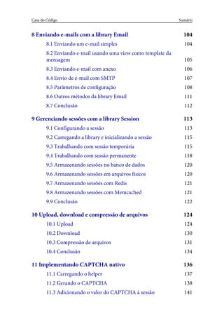 104
104
105
106
107
108
111
112
113
113
115
115
118
120
120
121
121
122
124
124
130
131
134
136
137
138
141
8	Enviando	e-mails	com	a	library	Email
8.1	Enviando	um	e-mail	simples
8.2	Enviando	e-mail	usando	uma	view	como	template	da
mensagem
8.3	Enviando	e-mail	com	anexo
8.4	Envio	de	e-mail	com	SMTP
8.5	Parâmetros	de	configuração
8.6	Outros	métodos	da	library	Email
8.7	Conclusão
9	Gerenciando	sessões	com	a	library	Session
9.1	Configurando	a	sessão
9.2	Carregando	a	library	e	inicializando	a	sessão
9.3	Trabalhando	com	sessão	temporária
9.4	Trabalhando	com	sessão	permanente
9.5	Armazenando	sessões	no	banco	de	dados
9.6	Armazenando	sessões	em	arquivos	físicos
9.7	Armazenando	sessões	com	Redis
9.8	Armazenando	sessões	com	Memcached
9.9	Conclusão
10	Upload,	download	e	compressão	de	arquivos
10.1	Upload
10.2	Download
10.3	Compressão	de	arquivos
10.4	Conclusão
11	Implementando	CAPTCHA	nativo
11.1	Carregando	o	helper
11.2	Gerando	o	CAPTCHA
11.3	Adicionando	o	valor	do	CAPTCHA	à	sessão
Sumário
Casa	do	Código
 