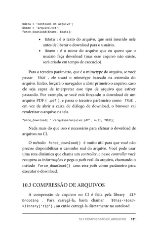 $data	=	'Conteúdo	do	arquivo';
$name	=	'arquivo.txt';
force_download($name,	$data);
$data	:	 é	 o	 texto	 do	 arquivo,	 que	 será	 inserido	 nele
antes	de	liberar	o	download	para	o	usuário.
$name	:	 é	 o	 nome	 do	 arquivo	 que	 eu	 quero	 que	 o
usuário	 faça	 download	 (mas	 esse	 arquivo	 não	 existe,
será	criado	em	tempo	de	execução).
Para	o	terceiro	parâmetro,	que	é	o	mimetype	do	arquivo,	se	você
passar	 	 TRUE	 ,	 ele	 usará	 o	 mimetype	 baseado	 na	 extensão	 do
arquivo.	Então,	forçará	o	navegador	a	abrir	primeiro	o	arquivo,	caso
ele	 seja	 capaz	 de	 interpretar	 esse	 tipo	 de	 arquivo	 que	 estiver
passando.	Por	exemplo,	se	você	está	forçando	o	download	de	um
arquivo	PDF	(	.pdf	),	e	passa	o	terceiro	parâmetro	como		TRUE	,
em	 vez	 de	 abrir	 a	 caixa	 de	 diálogo	 de	 download,	 o	 browser	 vai
renderizar	o	arquivo	na	tela.
force_download(	'./arquivos/arquivo.pdf',	null,	TRUE);
Nada	mais	do	que	isso	é	necessário	para	efetuar	o	download	de
arquivos	no	CI.
O	método		force_download()		é	muito	útil	para	que	você	não
precise	disponibilizar	o	caminho	real	do	arquivo.	Você	pode	usar
uma	rota	dinâmica	que	chama	um	controller,	e	nesse	controller	você
recupera	as	informações	e	pega	o	path	real	do	arquivo,	chamando	o
método		force_download()		com	esse	path	como	parâmetro	para
executar	o	download.
A	 compressão	 de	 arquivos	 no	 CI	 é	 feita	 pela	 library	 	 ZIP
Encoding	 .	 Para	 carregá-la,	 basta	 chamar	 	 $this->load-
>library('zip')	
,	ou	então	carregá-la	diretamente	no	autoload.
10.3	COMPRESSÃO	DE	ARQUIVOS
10.3	COMPRESSÃO	DE	ARQUIVOS	 131
 
