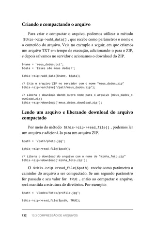 Para	 criar	 e	 compactar	 o	 arquivo,	 podemos	 utilizar	 o	 método
$this->zip->add_data()	
,	que	recebe	como	parâmetros	o	nome	e
o conteúdo	do	arquivo.	Veja	no	exemplo	a	seguir,	em	que	criamos
um	arquivo	TXT	em	tempo	de	execução,	adicionando-o	para	o	ZIP,
e	depois	salvamos	no	servidor	e	acionamos	o	download	do	ZIP.
$name	=	'meus_dados.txt';
$data	=	'Esses	são	meus	dados!';
$this->zip->add_data($name,	$data);
//	Cria	o	arquivo	ZIP	no	servidor	com	o	nome	"meus_dados.zip"
$this->zip->archive('/path/meus_dados.zip');
//	Libera	o	download	dando	outro	nome	para	o	arquivo	(meus_dados_d
ownload.zip)
$this->zip->download('meus_dados_download.zip');
Por	meio	do	método		
$this->zip->read_file()	
,	podemos	ler
um	arquivo	e	adicioná-lo	para	um	arquivo	ZIP.
$path	=	'/path/photo.jpg';
$this->zip->read_file($path);
//	Libera	o	download	do	arquivo	com	o	nome	de	"minha_foto.zip"
$this->zip->download('minha_foto.zip');
O		
$this->zip->read_file($path)	
	recebe	como	parâmetro	o
caminho	do	arquivo	a	ser	compactado.	Se	um	segundo	parâmetro
for	passado	e	seu	valor	for		TRUE	,	então	ao	compactar	o	arquivo,
será	mantida	a	estrutura	de	diretórios.	Por	exemplo:
$path	=	'/Dados/Fotos/profile.jpg';
$this->zip->read_file($path,	TRUE);
Criando	e	compactando	o	arquivo
Lendo	 um	 arquivo	 e	 liberando	 download	 do	 arquivo
compactado
132	 10.3	COMPRESSÃO	DE	ARQUIVOS
 