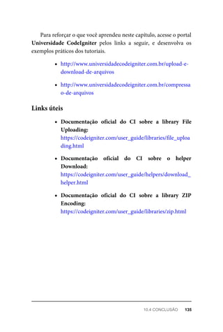 Para	reforçar	o	que	você	aprendeu	neste	capítulo,	acesse	o	portal
Universidade	 CodeIgniter	 pelos	 links	 a	 seguir,	 e	 desenvolva	 os
exemplos	práticos	dos	tutoriais.
http://www.universidadecodeigniter.com.br/upload-e-
download-de-arquivos
http://www.universidadecodeigniter.com.br/compressa
o-de-arquivos
Documentação	 oficial	 do	 CI	 sobre	 a	 library	 File
Uploading:
https://codeigniter.com/user_guide/libraries/file_uploa
ding.html
Documentação	 oficial	 do	 CI	 sobre	 o	 helper
Download:
https://codeigniter.com/user_guide/helpers/download_
helper.html
Documentação	 oficial	 do	 CI	 sobre	 a	 library	 ZIP
Encoding:
https://codeigniter.com/user_guide/libraries/zip.html
Links	úteis
10.4	CONCLUSÃO	 135
 
