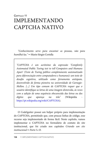 CAPÍTULO	11
"Conhecimento	 serve	 para	 encantar	 as	 pessoas,	 não	 para
humilhá-las."	─	Mario	Sérgio	Cortella
"CAPTCHA	 é	 um	 acrônimo	 da	 expressão	 'Completely
Automated	 Public	 Turing	 test	 to	 tell	 Computers	 and	 Humans
Apart'	 (Teste	 de	 Turing	 público	 completamente	 automatizado
para	diferenciação	entre	computadores	e	humanos):	um	teste	de
desafio	 cognitivo,	 utilizado	 como	 ferramenta	 antispam,
desenvolvido	 de	 forma	 pioneira	 na	 universidade	 de	 Carnegie-
Mellon.	 [...]	 Um	 tipo	 comum	 de	 CAPTCHA	 requer	 que	 o
usuário	identifique	as	letras	de	uma	imagem	distorcida,	às	vezes
com	a	adição	de	uma	sequência	obscurecida	das	letras	ou	dos
dígitos	 que	 apareça	 na	 tela"	 (Wikipédia	 -
https://pt.wikipedia.org/wiki/CAPTCHA).
O	 CodeIgniter	 possui	 um	 helper	 próprio	 para	 implementação
do	CAPTCHA,	permitindo	que,	com	poucas	linhas	de	código,	esse
recurso	 seja	 implementado	 de	 forma	 fácil.	 Neste	 capítulo,	 vamos
implementar	 o	 CAPTCHA	 no	 formulário	 de	 contato	 do	 site
institucional,	 que	 foi	 criado	 nos	 capítulos	 Criando	 um	 site
institucional	─	Parte	I	e	II.
IMPLEMENTANDO
CAPTCHA	NATIVO
136	 11	IMPLEMENTANDO	CAPTCHA	NATIVO
 