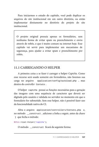 Para	 iniciarmos	 o	 estudo	 do	 capítulo,	 você	 pode	 duplicar	 os
arquivos	 do	 site	 institucional	 em	 um	 outro	 diretório,	 ou	 então
implementar	 diretamente	 no	 diretório	 do	 projeto	 do	 site
institucional.
O	 projeto	 original	 possuía	 apenas	 os	 formulários,	 sem
nenhuma	 forma	 de	 evitar	 spam	 ou	 preenchimento	 e	 envio
através	de	robôs,	o	que	é	muito	comum	na	internet	hoje.	Esse
capítulo	 vai	 servir	 para	 implementar	 um	 mecanismo	 de
segurança,	 para	 ajudar	 a	 evitar	 spam	 e	 preenchimento	 por
robôs.
A	primeira	coisa	a	se	fazer	é	carregar	o	helper	Captcha.	Como
esse	recurso	será	usado	somente	em	formulários,	não	faremos	sua
carga	 no	 arquivo	 	 application/config/autoload.php	 ,	 mas
dentro	do	controller		
Contato	
.
O	helper		
captcha	
	possui	as	funções	necessárias	para	a	geração
das	 imagens	 com	 uma	 sequência	 de	 caracteres	 que	 deverá	 ser
digitada	pelo	usuário	e	validada	no	servidor	no	momento	em	que	o
formulário	for	submetido.	Sem	esse	helper,	não	é	possível	fazer	uso
da	funcionalidade	nativa	do	CI.
Abra	 o	 arquivo	 	application/controllers/Contato.php		 e,
no	método		
__construct	
,	adicione	a	linha	a	seguir,	antes	da	chave
}	
	que	fecha	o	método:
$this->load->helper('captcha');
O	método		
__construct	
	ficará	da	seguinte	forma:
11.1	CARREGANDO	O	HELPER
11.1	CARREGANDO	O	HELPER	 137
 