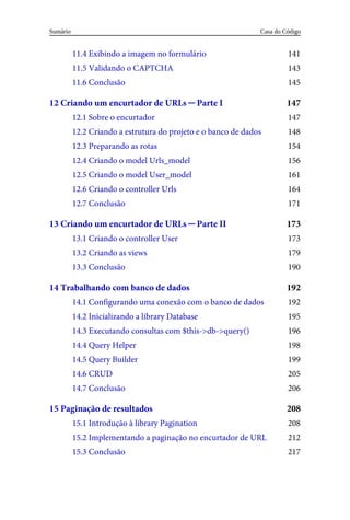 141
143
145
147
147
148
154
156
161
164
171
173
173
179
190
192
192
195
196
198
199
205
206
208
208
212
217
11.4	Exibindo	a	imagem	no	formulário
11.5	Validando	o	CAPTCHA
11.6	Conclusão
12	Criando	um	encurtador	de	URLs	─	Parte	I
12.1	Sobre	o	encurtador
12.2	Criando	a	estrutura	do	projeto	e	o	banco	de	dados
12.3	Preparando	as	rotas
12.4	Criando	o	model	Urls_model
12.5	Criando	o	model	User_model
12.6	Criando	o	controller	Urls
12.7	Conclusão
13	Criando	um	encurtador	de	URLs	─	Parte	II
13.1	Criando	o	controller	User
13.2	Criando	as	views
13.3	Conclusão
14	Trabalhando	com	banco	de	dados
14.1	Configurando	uma	conexão	com	o	banco	de	dados
14.2	Inicializando	a	library	Database
14.3	Executando	consultas	com	$this->db->query()
14.4	Query	Helper
14.5	Query	Builder
14.6	CRUD
14.7	Conclusão
15	Paginação	de	resultados
15.1	Introdução	à	library	Pagination
15.2	Implementando	a	paginação	no	encurtador	de	URL
15.3	Conclusão
Casa	do	Código
Sumário
 
