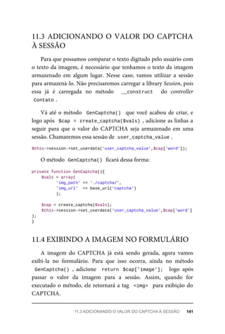 Para	que	possamos	comparar	o	texto	digitado	pelo	usuário	com
o texto	da	imagem,	é	necessário	que	tenhamos	o	texto	da	imagem
armazenado	 em	 algum	 lugar.	 Nesse	 caso,	 vamos	 utilizar	 a	 sessão
para	armazená-lo.	Não	precisaremos	carregar	a	library	Session,	pois
essa	 já	 é	 carregada	 no	 método	 	 __construct	 	 do	 controller
Contato	
.
Vá	até	o	método		GenCaptcha()		que	você	acabou	de	criar,	e
logo	após		$cap	=	create_captcha($vals)	,	adicione	as	linhas	a
seguir	 para	 que	 o	 valor	 do	 CAPTCHA	 seja	 armazenado	 em	 uma
sessão.	Chamaremos	essa	sessão	de		
user_captcha_value	
.
$this->session->set_userdata('user_captcha_value',$cap['word']);
O	método		
GenCaptcha()	
	ficará	dessa	forma:
private	function	GenCaptcha(){
	$vals	=	array(
	'img_path'	=>	'./captcha/',
	'img_url'		=>	base_url('captcha')
	);
	$cap	=	create_captcha($vals);
	$this->session->set_userdata('user_captcha_value',$cap['word']
);
}
A	 imagem	 do	 CAPTCHA	 já	 está	 sendo	 gerada,	 agora	 vamos
exibi-la	 no	 formulário.	 Para	 que	 isso	 ocorra,	 ainda	 no	 método
GenCaptcha()	,	 adicione	 	return	 $cap['image'];		 logo	 após
passar	 o	 valor	 da	 imagem	 para	 a	 sessão.	 Assim,	 quando	 for
executado	o	método,	ele	retornará	a	tag		<img>		para	exibição	do
CAPTCHA.
11.3	ADICIONANDO	O	VALOR	DO	CAPTCHA
À	SESSÃO
11.4	EXIBINDO	A	IMAGEM	NO	FORMULÁRIO
11.3	ADICIONANDO	O	VALOR	DO	CAPTCHA	À	SESSÃO	 141
 