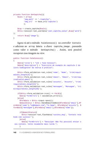 private	function	GenCaptcha(){
	$vals	=	array(
	'img_path'	=>	'./captcha/',
	'img_url'		=>	base_url('captcha')
	);
	$cap	=	create_captcha($vals);
	$this->session->set_userdata('user_captcha_value',$cap['word']
);
	return	$cap['image'];
}
Agora	vá	até	o	método		
FaleConosco()	
	no	controller		
Contato
e	adicione	ao		array	$data		a	chave		captcha_image	,	passando
como	 valor	 o	 método	 	 GenCaptcha()	 .	 Assim,	 será	 possível
recuperar	essa	imagem	na	view.
public	function	FaleConosco()
{
	$data['title']	=	"LCI	|	Fale	Conosco";
			$data['description']	=	"Exercício	de	exemplo	do	capítulo	2	do	
livro	Codeigniter	Da	teoria	à	prática";
			$this->form_validation->set_rules('nome',	'Nome',	'trim|requir
ed|min_length[3]');
			$this->form_validation->set_rules('email',	'Email',	'trim|requ
ired|valid_email');
			$this->form_validation->set_rules('assunto',	'Assunto',	'trim|
required|min_length[5]');
			$this->form_validation->set_rules('mensagem',	'Mensagem',	'tri
m|required|min_length[30]');
	if($this->form_validation->run()	==	FALSE){
	$data['formErrors']	=	validation_errors();
	}else{
	$formData	=	$this->input->post();
			$emailStatus	=	$this->SendEmailToAdmin($formData['email'],$f
ormData['nome'],"to@domain.com","To	Name",	$formData['assunto'],	$
formData['mensagem'],$formData['email'],$formData['nome']);
	if($emailStatus){
			$this->session->set_flashdata('success_msg',	'Contato	rece
bido	com	sucesso!');
	}else{
			$data['formErrors']	=	"Desculpe!	Não	foi	possível	enviar	o
	seu	contato.	tente	novamente	mais	tarde.";
	}
142	 11.4	EXIBINDO	A	IMAGEM	NO	FORMULÁRIO
 