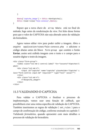 }
	$data['captcha_image']	=	$this->GenCaptcha();
	$this->load->view('fale-conosco',$data);
}
Repare	 que	 a	 nova	 chave	 do	 	array	 $data		 está	 no	 final	 do
método,	logo	antes	da	renderização	da	view.	Foi	feito	dessa	forma
para	que	o	valor	do	CAPTCHA	não	seja	alterado	antes	da	validação
do	formulário.
Agora	vamos	editar	view	 para	 poder	 exibir	 a	 imagem.	 Abra	 o
arquivo	 	 application/views/fale-conosco.php	 	 e	 adicione	 o
código	 abaixo	 antes	 do	 bloco	 	form-group		 que	 contém	 o	 botão
Enviar,	assim	será	exibida	imagem	com	o	texto	e	o	campo	para	o
usuário	digitar	o	texto	da	imagem.
<div	class="form-group">
			<label	class="col-md-2	control-label"	for="assunto">Captcha</l
abel>
	<div	class="col-md-4">
			<input	id="captcha"	name="captcha"	placeholder="Captcha"	c
lass="form-control	input-md"	required=""	type="text"	value="">
	</div>
	<div	class="col-md-4">
	<?=$captcha_image?>
			</div>
</div>
Para	 validar	 o	 CAPTCHA	 e	 finalizar	 o	 processo	 de
implementação,	 vamos	 usar	 uma	 função	 de	 callback,	 que
possibilitará	criar	uma	rotina	específica	de	validação	do	CAPTCHA.
Também	inseriremos	as	regras	de	validação	(	set_rules	)	para	o
campo	de	confirmação	do	código,	conforme	ensinado	no	capítulo	7.
Validando	 formulários,	 quando	 apresentei	 com	 mais	 detalhes	 o
processo	de	validação	de	formulário.
11.5	VALIDANDO	O	CAPTCHA
11.5	VALIDANDO	O	CAPTCHA	 143
 