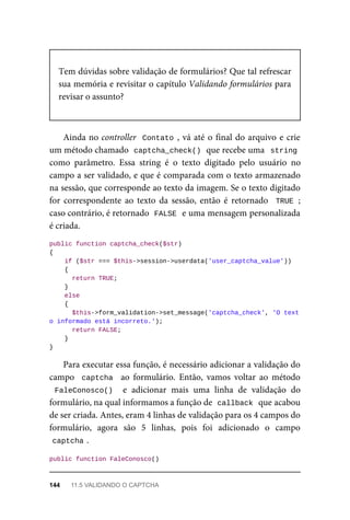 Tem	dúvidas	sobre	validação	de	formulários?	Que	tal	refrescar
sua	memória	e	revisitar	o	capítulo	Validando	formulários	para
revisar	o	assunto?
Ainda	no	controller		Contato	,	vá	até	o	final	do	arquivo	e	crie
um	método	chamado		
captcha_check()	
	que	recebe	uma		string
como	 parâmetro.	 Essa	 string	 é	 o	 texto	 digitado	 pelo	 usuário	 no
campo	a	ser	validado,	e	que	é	comparada	com	o	texto	armazenado
na	sessão,	que	corresponde	ao	texto	da	imagem.	Se	o	texto	digitado
for	 correspondente	 ao	 texto	 da	 sessão,	 então	 é	 retornado	 	TRUE	;
caso	contrário,	é	retornado		
FALSE	
	e	uma	mensagem	personalizada
é	criada.
public	function	captcha_check($str)
{
	if	($str	===	$this->session->userdata('user_captcha_value'))
	{
	return	TRUE;
	}
	else
	{
	$this->form_validation->set_message('captcha_check',	'O	text
o informado	está	incorreto.');
	return	FALSE;
	}
}
Para	executar	essa	função,	é	necessário	adicionar	a	validação	do
campo		captcha		 ao	 formulário.	 Então,	 vamos	 voltar	 ao	 método
FaleConosco()		 e	 adicionar	 mais	 uma	 linha	 de	 validação	 do
formulário,	na	qual	informamos	a	função	de		
callback	
	que	acabou
de	ser	criada.	Antes,	eram	4	linhas	de	validação	para	os	4	campos	do
formulário,	 agora	 são	 5	 linhas,	 pois	 foi	 adicionado	 o	 campo
captcha	
.
public	function	FaleConosco()
144	 11.5	VALIDANDO	O	CAPTCHA
 