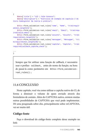 {
	$data['title']	=	"LCI	|	Fale	Conosco";
			$data['description']	=	"Exercício	de	exemplo	do	capítulo	2	do	
livro	Codeigniter	Da	teoria	à	prática";
			$this->form_validation->set_rules('nome',	'Nome',	'trim|requir
ed|min_length[3]');
			$this->form_validation->set_rules('email',	'Email',	'trim|requ
ired|valid_email');
			$this->form_validation->set_rules('assunto',	'Assunto',	'trim|
required|min_length[5]');
			$this->form_validation->set_rules('mensagem',	'Mensagem',	'tri
m|required|min_length[30]');
			$this->form_validation->set_rules('captcha',	'Captcha',	'trim|
required|callback_captcha_check');
...
}
Sempre	que	for	utilizar	uma	função	de	callback,	é	necessário
usar	o	prefixo		callback_		antes	do	nome	da	função,	na	hora
de	passá-la	como	parâmetro	em		$this->form_validation-
>set_rules()	
;.
Neste	capítulo,	você	viu	como	utilizar	o	captcha	nativo	do	CI,	de
forma	 a	 diminuir	 o	 volume	 de	 spam	 enviado	 através	 dos
formulários	de	contato.	Além	do	CAPTCHA	nativo,	existem	muitas
outras	 possibilidades	 de	 CAPTCHA	 que	 você	 pode	 implementar.
Dê	uma	pesquisada	sobre	eles,	principalmente	sobre	reCAPTCHA,
vai	ser	muito	útil.
Faça	o	download	do	código-fonte	completo	desse	exemplo	no
link:
11.6	CONCLUSÃO
Código-fonte
11.6	CONCLUSÃO	 145
 