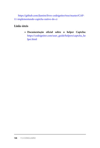 https://github.com/jlamim/livro-codeigniter/tree/master/CAP-
11-implementando-captcha-nativo-do-ci
Documentação	 oficial	 sobre	 o	 helper	 Captcha:
https://codeigniter.com/user_guide/helpers/captcha_he
lper.html
Links	úteis
146	 11.6	CONCLUSÃO
 