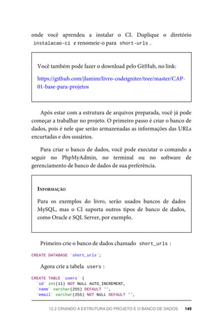 onde	 você	 aprendeu	 a	 instalar	 o	 CI.	 Duplique	 o	 diretório
instalacao-ci	
	e	renomeie-o	para		
short-urls	
.
Você	também	pode	fazer	o	download	pelo	GitHub,	no	link:
https://github.com/jlamim/livro-codeigniter/tree/master/CAP-
01-base-para-projetos
Após	estar	com	a	estrutura	de	arquivos	preparada,	você	já	pode
começar	a	trabalhar	no	projeto.	O	primeiro	passo	é	criar	o	banco	de
dados,	pois	é	nele	que	serão	armazenadas	as	informações	das	URLs
encurtadas	e	dos	usuários.
Para	criar	o	banco	de	dados,	você	pode	executar	o	comando	a
seguir	 no	 PhpMyAdmin,	 no	 terminal	 ou	 no	 software	 de
gerenciamento	de	banco	de	dados	de	sua	preferência.
INFORMAÇÃO
Para	 os	 exemplos	 do	 livro,	 serão	 usados	 bancos	 de	 dados
MySQL,	 mas	 o	 CI	 suporta	 outros	 tipos	 de	 banco	 de	 dados,
como	Oracle	e	SQL	Server,	por	exemplo.
Primeiro	crie	o	banco	de	dados	chamado		
short_urls	
:
CREATE	DATABASE	`short_urls`;
Agora	crie	a	tabela		
users	
:
CREATE	TABLE	`users`	(
	`id`	int(11)	NOT	NULL	AUTO_INCREMENT,
	`name`	varchar(255)	DEFAULT	'',
	`email`	varchar(255)	NOT	NULL	DEFAULT	'',
12.2	CRIANDO	A	ESTRUTURA	DO	PROJETO	E	O	BANCO	DE	DADOS	 149
 