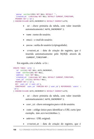 `passw`	varchar(255)	NOT	NULL	DEFAULT	'',
	`created_at`	timestamp	NOT	NULL	DEFAULT	CURRENT_TIMESTAMP,
	PRIMARY	KEY	(`id`)
)	ENGINE=InnoDB	AUTO_INCREMENT=1	DEFAULT	CHARSET=utf8;
id	:	 chave	 primária	 da	 tabela,	 com	 valor	 inserido
automaticamente	(	
AUTO_INCREMENT	
);
name	
:	nome	do	usuário;
email	
:	e-mail	do	usuário;
passw	
:	senha	do	usuário	(criptografada);
created_at	 :	 data	 de	 criação	 do	 registro,	 que	 é
inserida	 automaticamente	 pelo	 MySQL	 através	 de
CURRENT_TIMESTAMP	
.
Em	seguida,	crie	a	tabela		
urls	
:
CREATE	TABLE	`urls`	(
	`id`	int(11)	NOT	NULL	AUTO_INCREMENT,
	`code`	varchar(10)	NOT	NULL,
	`address`	text	NOT	NULL,
	`created_at`	timestamp	NOT	NULL	DEFAULT	CURRENT_TIMESTAMP,
	`user_id`	int(11)	DEFAULT	NULL,
	PRIMARY	KEY	(`id`),
	KEY	`user_id`	(`user_id`),
	CONSTRAINT	`user_id`	FOREIGN	KEY	(`user_id`)	REFERENCES	`users`	(
`id`)
)	ENGINE=InnoDB	AUTO_INCREMENT=1	DEFAULT	CHARSET=utf8;
id	:	 chave	 primária	 da	 tabela,	 com	 valor	 inserido
automaticamente	(	
AUTO_INCREMENT	
);
user_id	
:	chave	estrangeira	para	o	id	do	usuário;
code	:	código	único	para	identificar	a	URL	curta	(por
exemplo,		
dom.ain/as12de98as	
);
address	
:	URL	original;
created_at	 :	 data	 de	 criação	 do	 registro,	 que	 é
150	 12.2	CRIANDO	A	ESTRUTURA	DO	PROJETO	E	O	BANCO	DE	DADOS
 