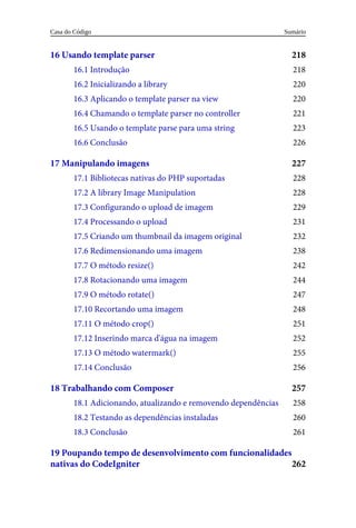 218
218
220
220
221
223
226
227
228
228
229
231
232
238
242
244
247
248
251
252
255
256
257
258
260
261
262
16	Usando	template	parser
16.1	Introdução
16.2	Inicializando	a	library
16.3	Aplicando	o	template	parser	na	view
16.4	Chamando	o	template	parser	no	controller
16.5	Usando	o	template	parse	para	uma	string
16.6	Conclusão
17	Manipulando	imagens
17.1	Bibliotecas	nativas	do	PHP	suportadas
17.2	A	library	Image	Manipulation
17.3	Configurando	o	upload	de	imagem
17.4	Processando	o	upload
17.5	Criando	um	thumbnail	da	imagem	original
17.6	Redimensionando	uma	imagem
17.7	O	método	resize()
17.8	Rotacionando	uma	imagem
17.9	O	método	rotate()
17.10	Recortando	uma	imagem
17.11	O	método	crop()
17.12	Inserindo	marca	d'água	na	imagem
17.13	O	método	watermark()
17.14	Conclusão
18	Trabalhando	com	Composer
18.1	Adicionando,	atualizando	e	removendo	dependências
18.2	Testando	as	dependências	instaladas
18.3	Conclusão
19	Poupando	tempo	de	desenvolvimento	com	funcionalidades
nativas	do	CodeIgniter
Sumário
Casa	do	Código
 