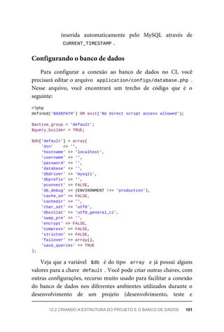 inserida	 automaticamente	 pelo	 MySQL	 através	 de
CURRENT_TIMESTAMP	
.
Para	 configurar	 a	 conexão	 ao	 banco	 de	 dados	 no	 CI,	 você
precisará	editar	o	arquivo		application/configs/database.php	.
Nesse	 arquivo,	 você	 encontrará	 um	 trecho	 de	 código	 que	 é	 o
seguinte:
<?php
defined('BASEPATH')	OR	exit('No	direct	script	access	allowed');
$active_group	=	'default';
$query_builder	=	TRUE;
$db['default']	=	array(
	'dsn'				=>	'',
	'hostname'	=>	'localhost',
	'username'	=>	'',
	'password'	=>	'',
	'database'	=>	'',
	'dbdriver'	=>	'mysqli',
	'dbprefix'	=>	'',
	'pconnect'	=>	FALSE,
	'db_debug'	=>	(ENVIRONMENT	!==	'production'),
	'cache_on'	=>	FALSE,
	'cachedir'	=>	'',
	'char_set'	=>	'utf8',
	'dbcollat'	=>	'utf8_general_ci',
	'swap_pre'	=>	'',
	'encrypt'	=>	FALSE,
	'compress'	=>	FALSE,
	'stricton'	=>	FALSE,
	'failover'	=>	array(),
	'save_queries'	=>	TRUE
);
Veja	que	a	variável		$db		é	do	tipo		array		e	já	possui	alguns
valores	para	a	chave		
default	
.	Você	pode	criar	outras	chaves,	com
outras	configurações,	recurso	muito	usado	para	facilitar	a	conexão
do	 banco	 de	 dados	 nos	 diferentes	 ambientes	 utilizados	 durante	 o
desenvolvimento	 de	 um	 projeto	 (desenvolvimento,	 teste	 e
Configurando	o	banco	de	dados
12.2	CRIANDO	A	ESTRUTURA	DO	PROJETO	E	O	BANCO	DE	DADOS	 151
 