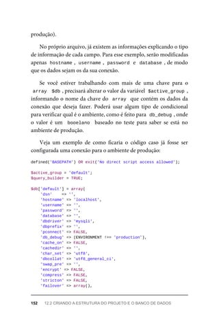 produção).
No	próprio	arquivo,	já	existem	as	informações	explicando	o	tipo
de	informação	de	cada	campo.	Para	esse	exemplo,	serão	modificadas
apenas		
hostname	
,		
username	
,		password	
	e		database	,	de	modo
que	os	dados	sejam	os	da	sua	conexão.
Se	 você	 estiver	 trabalhando	 com	 mais	 de	 uma	 chave	 para	 o
array	
		
$db	
,	precisará	alterar	o	valor	da	variável		$active_group	,
informando	o	nome	da	chave	do		array		que	contém	os	dados	da
conexão	 que	 deseja	 fazer.	 Poderá	 usar	 algum	 tipo	 de	 condicional
para	verificar	qual	é	o	ambiente,	como	é	feito	para		
db_debug	
,	onde
o valor	 é	 um	 	booelano		 baseado	 no	 teste	 para	 saber	 se	 está	 no
ambiente	de	produção.
Veja	 um	 exemplo	 de	 como	 ficaria	 o	 código	 caso	 já	 fosse	 ser
configurada	uma	conexão	para	o	ambiente	de	produção:
defined('BASEPATH')	OR	exit('No	direct	script	access	allowed');
$active_group	=	'default';
$query_builder	=	TRUE;
$db['default']	=	array(
	'dsn'				=>	'',
	'hostname'	=>	'localhost',
	'username'	=>	'',
	'password'	=>	'',
	'database'	=>	'',
	'dbdriver'	=>	'mysqli',
	'dbprefix'	=>	'',
	'pconnect'	=>	FALSE,
	'db_debug'	=>	(ENVIRONMENT	!==	'production'),
	'cache_on'	=>	FALSE,
	'cachedir'	=>	'',
	'char_set'	=>	'utf8',
	'dbcollat'	=>	'utf8_general_ci',
	'swap_pre'	=>	'',
	'encrypt'	=>	FALSE,
	'compress'	=>	FALSE,
	'stricton'	=>	FALSE,
	'failover'	=>	array(),
152	 12.2	CRIANDO	A	ESTRUTURA	DO	PROJETO	E	O	BANCO	DE	DADOS
 