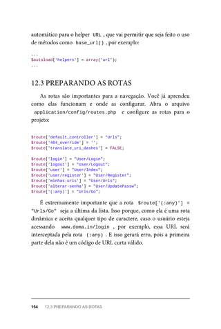 automático	para	o	helper		
URL	
,	que	vai	permitir	que	seja	feito	o	uso
de	métodos	como		
base_url()	
,	por	exemplo:
...
$autoload['helpers']	=	array('url');
...
As	 rotas	 são	 importantes	 para	 a	 navegação.	 Você	 já	 aprendeu
como	 elas	 funcionam	 e	 onde	 as	 configurar.	 Abra	 o	 arquivo
application/config/routes.php		 e	 configure	 as	 rotas	 para	 o
projeto:
$route['default_controller']	=	"Urls";
$route['404_override']	=	'';
$route['translate_uri_dashes']	=	FALSE;
$route['login']	=	"User/Login";
$route['logout']	=	"User/Logout";
$route['user']	=	"User/Index";
$route['user/register']	=	"User/Register";
$route['minhas-urls']	=	"User/Urls";
$route['alterar-senha']	=	"User/UpdatePassw";
$route['(:any)']	=	"Urls/Go";
É	extremamente	importante	que	a	rota		$route['(:any)']	 =
"Urls/Go"	
	seja	a	última	da	lista.	Isso	porque,	como	ela	é	uma	rota
dinâmica	e	aceita	qualquer	tipo	de	caractere,	caso	o	usuário	esteja
acessando	 	 www.doma.in/login	 ,	 por	 exemplo,	 essa	 URL	 será
interceptada	pela	rota		(:any)	.	E	isso	gerará	erro,	pois	a	primeira
parte	dela	não	é	um	código	de	URL	curta	válido.
12.3	PREPARANDO	AS	ROTAS
154	 12.3	PREPARANDO	AS	ROTAS
 