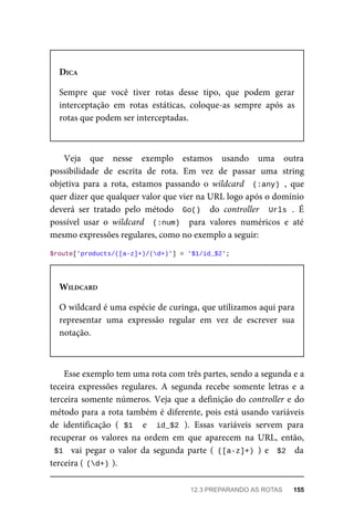 DICA
Sempre	 que	 você	 tiver	 rotas	 desse	 tipo,	 que	 podem	 gerar
interceptação	 em	 rotas	 estáticas,	 coloque-as	 sempre	 após	 as
rotas	que	podem	ser	interceptadas.
Veja	 que	 nesse	 exemplo	 estamos	 usando	 uma	 outra
possibilidade	 de	 escrita	 de	 rota.	 Em	 vez	 de	 passar	 uma	 string
objetiva	 para	 a	 rota,	 estamos	 passando	 o	 wildcard	 	(:any)	,	 que
quer	dizer	que	qualquer	valor	que	vier	na	URL	logo	após	o	domínio
deverá	 ser	 tratado	 pelo	 método	 	Go()		 do	 controller	 	Urls	.	 É
possível	 usar	 o	 wildcard	 	(:num)		 para	 valores	 numéricos	 e	 até
mesmo	expressões	regulares,	como	no	exemplo	a	seguir:
$route['products/([a-z]+)/(d+)']	=	'$1/id_$2';
WILDCARD
O	wildcard	é	uma	espécie	de	curinga,	que	utilizamos	aqui	para
representar	 uma	 expressão	 regular	 em	 vez	 de	 escrever	 sua
notação.
Esse	exemplo	tem	uma	rota	com	três	partes,	sendo	a	segunda	e	a
teceira	 expressões	 regulares.	 A	 segunda	 recebe	 somente	 letras	 e	 a
terceira	somente	números.	Veja	que	a	definição	do	controller	e	do
método	para	a	rota	também	é	diferente,	pois	está	usando	variáveis
de	 identificação	 (	$1		 e	 	id_$2	).	 Essas	 variáveis	 servem	 para
recuperar	 os	 valores	 na	 ordem	 em	 que	 aparecem	 na	 URL,	 então,
$1		 vai	 pegar	 o	 valor	 da	 segunda	 parte	 (	([a-z]+)	)	 e	 	$2		 da
terceira	(	
(d+)	
).
12.3	PREPARANDO	AS	ROTAS	 155
 