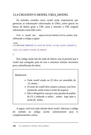Os	 métodos	 contidos	 nesse	 model	 serão	 responsáveis	 por
gerenciar	 as	 informações	 relacionadas	 às	 URLs,	 como	 gravar	 no
banco	 de	 dados,	 gerar	 a	 URL	 curta	 e	 retornar	 a	 URL	 original
relacionada	a	uma	URL	curta.
Crie	 o	 model	 em	 	 application/models/Urls_model.php
utilizando	o	código	a	seguir:
<?php
if(!defined('BASEPATH'))	exit('No	direct	script	access	allowed');
class	Urls_model	extends	CI_Model{
}
Esse	código	ainda	não	faz	nada	de	efetivo,	mas	já	permite	que	o
model	 seja	 carregado,	 pois	 ele	 tem	 a	 estrutura	 mínima	 necessária
para	a	identificação	da	classe.
IMPORTANTE
Todo	 model	 criado	 no	 CI	 deve	 ser	 estendido	 de
CI_Model	
;
O	nome	do	model	deve	sempre	começar	com	letra
maiúscula,	assim	como	o	nome	do	arquivo;
Não	é	obrigatório,	mas	por	uma	questão	de	padrão
do	CI,	é	utilizado	o	sufixo		_model		logo	após	o
nome	do		
model	
.
A	seguir,	você	verá	cada	método	desse	model.	Adicione	o	código
do	 método	 ao	 código	 escrito	 anteriormente	 para	 ir
complementando	a	classe.
12.4	CRIANDO	O	MODEL	URLS_MODEL
156	 12.4	CRIANDO	O	MODEL	URLS_MODEL
 