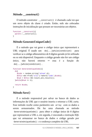 O	método	construtor		
__construct()	
	é	chamado	cada	vez	que
um	 novo	 objeto	 da	 classe	 é	 criado.	 Então,	 nele	 são	 colocadas
instruções	de	inicialização	que	possam	ser	necessárias	aos	objetos.
function	__construct(){
	parent::__construct();
}
É	 o	 método	 que	 vai	 gerar	 o	 código	 único	 que	 representará	 a
URL	 original.	 É	 usado	 um	 	 do{...}while(condition)	 	 para
verificar	se	o	código	alfanumérico	de	8	dígitos	gerado	já	foi	utilizado
ou	se	está	disponível.	Enquanto	o	código	gerado	não	for	um	código
único,	 não	 haverá	 retorno	 ─	 essa	 é	 a	 função	 do
do{...}while(condition)	
.
function	GenerateUniqueCode(){
	do{
	$code	=	random_string('alnum',8);
	$this->db->from('urls')->where('code',$code);
	$num	=	$this->db->count_all_results();
	}while($num	>=	1);
	return	$code;
}
É	 o	 método	 responsável	 por	 salvar	 no	 banco	 de	 dados	 as
informações	da	URL	que	o	usuário	inseriu	e	retornar	a	URL	curta.
Esse	método	recebe	como	parâmetro	um		array		com	os	dados	a
serem	 armazenados.	 Ele	 faz	 uma	 chamada	 ao	 método
GenerateUniqueCode()		 para	 obter	 o	 código	 único	 de	 8	 dígitos
que	representará	a	URL	e,	em	seguida,	é	executada	a	instrução	SQL
que	 vai	 armazenar	 no	 banco	 de	 dados	 o	 código	 gerado	 por
GenerateUniqueCode()	
	e	o	endereço	completo	da	URL.
Método	__construct()
Método	GenerateUniqueCode()
Método	Save()
12.4	CRIANDO	O	MODEL	URLS_MODEL	 157
 