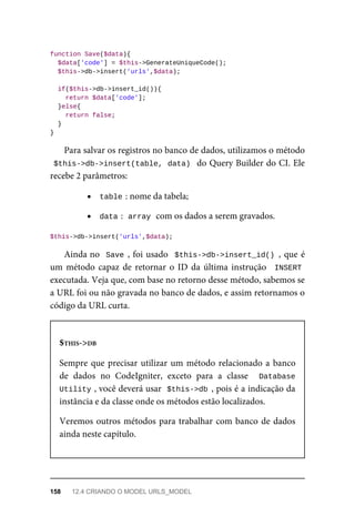 function	Save($data){
	$data['code']	=	$this->GenerateUniqueCode();
	$this->db->insert('urls',$data);
	if($this->db->insert_id()){
			return	$data['code'];
	}else{
	return	false;
	}
}
Para	salvar	os	registros	no	banco	de	dados,	utilizamos	o	método
$this->db->insert(table,	data)		do	Query	Builder	do	CI.	Ele
recebe	2	parâmetros:
table	
:	nome	da	tabela;
data	
:		
array	
	com	os	dados	a	serem	gravados.
$this->db->insert('urls',$data);
Ainda	no		Save	,	foi	usado		$this->db->insert_id()	,	que	é
um	método	capaz	de	retornar	o	ID	da	última	instrução		INSERT
executada.	Veja	que,	com	base	no	retorno	desse	método,	sabemos	se
a	URL	foi	ou	não	gravada	no	banco	de	dados,	e	assim	retornamos	o
código	da	URL	curta.
$THIS->DB
Sempre	que	precisar	utilizar	um	método	relacionado	a	banco
de	 dados	 no	 CodeIgniter,	 exceto	 para	 a	 classe	 	 Database
Utility	
,	você	deverá	usar		$this->db	,	pois	é	a	indicação	da
instância	e	da	classe	onde	os	métodos	estão	localizados.
Veremos	outros	métodos	para	trabalhar	com	banco	de	dados
ainda	neste	capítulo.
158	 12.4	CRIANDO	O	MODEL	URLS_MODEL
 