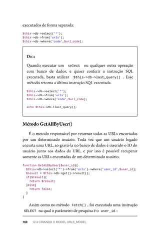 executados	de	forma	separada:
$this->db->select('*');
$this->db->from('urls');
$this->db->where('code',$url_code);
DICA
Quando	 executar	 um	 	select		 ou	 qualquer	 outra	 operação
com	 banco	 de	 dados,	 e	 quiser	 conferir	 a	 instrução	 SQL
executada,	 basta	 utilizar	 	$this->db->last_query()	.	 Esse
método	retorna	a	última	instrução	SQL	executada.
$this->db->select('*');
$this->db->from('urls');
$this->db->where('code',$url_code);
echo	$this->db->last_query();
É	o	metodo	responsável	por	retornar	todas	as	URLs	encurtadas
por	 um	 determinado	 usuário.	 Toda	 vez	 que	 um	 usuário	 logado
encurta	uma	URL,	ao	gravá-la	no	banco	de	dados	é	inserido	o	ID	do
usuário	 junto	 aos	 dados	 da	 URL,	 e	 por	 isso	 é	 possível	 recuperar
somente	as	URLs	encurtadas	de	um	determinado	usuário.
function	GetAllByUser($user_id){
	$this->db->select('*')->from('urls')->where('user_id',$user_id);
	$result	=	$this->db->get()->result();
	if($result){
			return	$result;
	}else{
	return	false;
	}
}
Assim	como	no	método		
Fetch()	
,	foi	executada	uma	instrução
SELECT	
	na	qual	o	parâmetro	de	pesquisa	é	o		
user_id	
:
Método	GetAllByUser()
160	 12.4	CRIANDO	O	MODEL	URLS_MODEL
 
