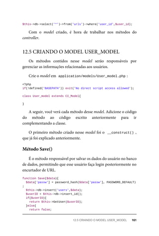 $this->db->select('*')->from('urls')->where('user_id',$user_id);
Com	 o	 model	 criado,	 é	 hora	 de	 trabalhar	 nos	 métodos	 do
controller.
Os	 métodos	 contidos	 nesse	 model	 serão	 responsáveis	 por
gerenciar	as	informações	relacionadas	aos	usuários.
Crie	o	model	em		
application/models/User_model.php	
:
<?php
if(!defined('BASEPATH'))	exit('No	direct	script	access	allowed');
class	User_model	extends	CI_Model{
}
A	seguir,	você	verá	cada	método	desse	model.	Adicione	o	código
do	 método	 ao	 código	 escrito	 anteriormente	 para	 ir
complementando	a	classe.
O	primeiro	método	criado	nesse	model	foi	o		__construct()	,
que	já	foi	explicado	anteriormente.
É	o	método	responsável	por	salvar	os	dados	do	usuário	no	banco
de	dados,	permitindo	que	esse	usuário	faça	login	posteriormente	no
encurtador	de	URL.
function	Save($data){
	$data['passw']	=	password_hash($data['passw'],	PASSWORD_DEFAULT)
;
	$this->db->insert('users',$data);
	$userID	=	$this->db->insert_id();
	if($userID){
			return	$this->GetUser($userID);
	}else{
	return	false;
12.5	CRIANDO	O	MODEL	USER_MODEL
Método	Save()
12.5	CRIANDO	O	MODEL	USER_MODEL	 161
 