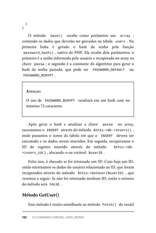 }
}
O	 método	 	Save()		 recebe	 como	 parâmetro	 um	 	array	 ,
contendo	os	dados	que	deverão	ser	gravados	na	tabela		users	.	Na
primeira	 linha	 é	 gerado	 o	 hash	 da	 senha	 pela	 função
password_hash()	,	nativa	do	PHP.	Ela	recebe	dois	parâmetros:	o
primeiro	é	a	senha	informada	pelo	usuário	e	recuperada	no	array	na
chave		passw	;	o	segundo	é	a	constante	do	algoritmo	para	gerar	o
hash	 da	 senha	 passada,	 que	 pode	 ser	 	PASSWORD_DEFAULT	 	 ou
PASSWORD_BCRYPT	
.
ATENÇÃO
O	uso	de		PASSWORD_BCRYPT		resultará	em	um	hash	com	no
máximo	72	caracteres.
Após	 gerar	 o	 hash	 e	 atualizar	 a	 chave	 	 passw	 	 no	 array,
executamos	o		
INSERT	
	através	do	método		
$this->db->insert()	,
onde	 passamos	 o	 nome	 da	 tabela	 em	 que	 o	 	INSERT		 deverá	 ser
executado	e	os	dados	serem	inseridos.	Em	seguida,	recuperamos	o
ID	 do	 registro	 inserido	 através	 do	 método	 	 $this->db-
>insert_id()	
,	alocando-o	na	variável		$userID	
.
Feito	isso,	é	checado	se	foi	retornado	um	ID.	Caso	haja	um	ID,
então	retornamos	os	dados	do	usuário	relacionado	ao	ID,	que	foram
recuperados	através	do	método		$this->GetUser($userID)	,	que
veremos	a	seguir.	Se	não	foi	retornado	nenhum	ID,	então	o	retorno
do	método	será		
FALSE	
.
Esse	método	é	muito	semelhante	ao	método		
Fetch()	
	do	model
Método	GetUser()
162	 12.5	CRIANDO	O	MODEL	USER_MODEL
 