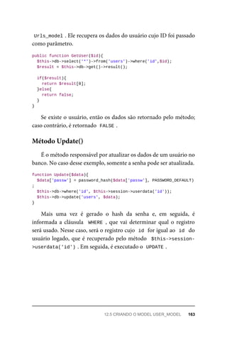 Urls_model	
.	Ele	recupera	os	dados	do	usuário	cujo	ID	foi	passado
como	parâmetro.
public	function	GetUser($id){
	$this->db->select('*')->from('users')->where('id',$id);
	$result	=	$this->db->get()->result();
	if($result){
			return	$result[0];
	}else{
	return	false;
	}
}
Se	existe	o	usuário,	então	os	dados	são	retornado	pelo	método;
caso	contrário,	é	retornado		
FALSE	
.
É	o	método	responsável	por	atualizar	os	dados	de	um	usuário	no
banco.	No	caso	desse	exemplo,	somente	a	senha	pode	ser	atualizada.
function	Update($data){
	$data['passw']	=	password_hash($data['passw'],	PASSWORD_DEFAULT)
;
	$this->db->where('id',	$this->session->userdata('id'));
	$this->db->update('users',	$data);
}
Mais	 uma	 vez	 é	 gerado	 o	 hash	 da	 senha	 e,	 em	 seguida,	 é
informada	a	cláusula		WHERE	,	 que	 vai	 determinar	 qual	 o	 registro
será	usado.	Nesse	caso,	será	o	registro	cujo		
id	
	for	igual	ao		
id		do
usuário	logado,	que	é	recuperado	pelo	método		$this->session-
>userdata('id')	
.	Em	seguida,	é	executado	o		UPDATE	
.
Método	Update()
12.5	CRIANDO	O	MODEL	USER_MODEL	 163
 