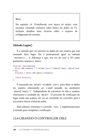 NOTA
No	 capítulo	 14.	 Trabalhando	 com	 banco	 de	 dados,	 você
encontra	 conteúdo	 exclusivo	 sobre	 banco	 de	 dados	 no	 CI,
inclusive	 detalhes	 mais	 técnicos	 sobre	 o	 arquivo	 de
configuração	da	conexão.
É	o	método	que	vai	retornar	os	dados	de	um	usuário	que	está
tentando	 fazer	 login.	 Ele	 é	 praticamente	 igual	 ao	 método
GetUser()	 .	 A	 diferença	 é	 que,	 em	 vez	 de	 usar	 o	 ID	 como
parâmetro,	usamos	o		
email	
.
function	Login($data){
		$this->db->select('*')->from('users')->where('email',$data['emai
l']);
	$results	=	$this->db->get()->result();
	return	$results;
}
É	executado	um		
SELECT	
	na	tabela		
users	
	para	obter	os	dados
do	 usuário	 relacionado	 ao	 e-mail	 passado	 no	 parâmetro
$data['email']	.	 Independente	 de	 encontrar	 ou	 não	 o	 usuário,
retornamos	o	resultado	do		SELECT	.	O	processo	de	verificação	do
login	ainda	não	acabou,	ele	vai	ser	concluído	no	controller,	pois	é
necessário	checar	o	hash	da	senha.
Mais	adiante,	criaremos	o	controller		User		e	implementaremos
o método	para	completar	a	verificação.
Método	Login()
12.6	CRIANDO	O	CONTROLLER	URLS
164	 12.6	CRIANDO	O	CONTROLLER	URLS
 