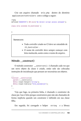 Crie	 um	 arquivo	 chamado	 	Urls.php		 dentro	 do	 diretório
application/controllers	
	com	o	código	a	seguir:
<?php
defined('BASEPATH')	OR	exit('No	direct	script	access	allowed');
class	Urls	extends	CI_Controller	{
}
IMPORTANTE
Todo	controller	criado	no	CI	deve	ser	estendido	de
CI_Controller	
.
O	nome	do	controller	deve	sempre	começar	com
letra	maiúscula,	assim	como	o	nome	do	arquivo.
O	método	construtor		
__construct()	
	é	chamado	cada	vez	que
um	 novo	 objeto	 da	 classe	 é	 criado,	 então	 nele	 são	 colocadas
instruções	de	inicialização	que	possam	ser	necessárias	aos	objetos.
...
function	__construct(){
	parent::__construct();
	$this->load->helper('string');
	$this->load->library('form_validation');
}
...
Veja	 que	 logo,	 na	 primeira	 linha,	 é	 chamado	 o	 construtor	 da
classe	pai.	Isso	é	feito	porque	construtores	pais	não	são	chamados	de
forma	 implícita	 quando	 um	 construtor	 é	 definido	 em	 sua	 classe
filha.
Em	 seguida,	 foi	 carregado	 o	 helper	 	 string	 	 e	 a	 library
Método	__construct()
12.6	CRIANDO	O	CONTROLLER	URLS	 165
 