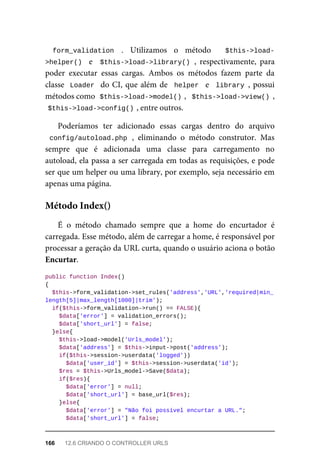form_validation	 .	 Utilizamos	 o	 método	 $this->load-
>helper()		 e	 	$this->load->library()	,	 respectivamente,	 para
poder	 executar	 essas	 cargas.	 Ambos	 os	 métodos	 fazem	 parte	 da
classe		Loader		do	CI,	que	além	de		helper		e		library	,	possui
métodos	como		
$this->load->model()	
,		$this->load->view()	,
$this->load->config()	
,	entre	outros.
Poderíamos	 ter	 adicionado	 essas	 cargas	 dentro	 do	 arquivo
config/autoload.php	,	 eliminando	 o	 método	 construtor.	 Mas
sempre	 que	 é	 adicionada	 uma	 classe	 para	 carregamento	 no
autoload,	ela	passa	a	ser	carregada	em	todas	as	requisições,	e	pode
ser	que	um	helper	ou	uma	library,	por	exemplo,	seja	necessário	em
apenas	uma	página.
É	 o	 método	 chamado	 sempre	 que	 a	 home	 do	 encurtador	 é
carregada.	Esse	método,	além	de	carregar	a	home,	é	responsável	por
processar	a	geração	da	URL	curta,	quando	o	usuário	aciona	o	botão
Encurtar.
public	function	Index()
{
	$this->form_validation->set_rules('address','URL','required|min_
length[5]|max_length[1000]|trim');
	if($this->form_validation->run()	==	FALSE){
	$data['error']	=	validation_errors();
			$data['short_url']	=	false;
	}else{
	$this->load->model('Urls_model');
	$data['address']	=	$this->input->post('address');
	if($this->session->userdata('logged'))
			$data['user_id']	=	$this->session->userdata('id');
	$res	=	$this->Urls_model->Save($data);
	if($res){
	$data['error']	=	null;
			$data['short_url']	=	base_url($res);
	}else{
	$data['error']	=	"Não	foi	possível	encurtar	a	URL.";
	$data['short_url']	=	false;
Método	Index()
166	 12.6	CRIANDO	O	CONTROLLER	URLS
 