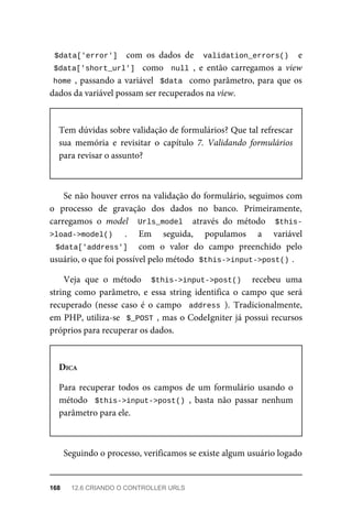 $data['error']		 com	 os	 dados	 de	 	validation_errors()		 e
$data['short_url']		 como	 	null	,	 e	 então	 carregamos	 a	 view
home	,	passando	a	variável		$data		como	parâmetro,	para	que	os
dados	da	variável	possam	ser	recuperados	na	view.
Tem	dúvidas	sobre	validação	de	formulários?	Que	tal	refrescar
sua	 memória	 e	 revisitar	 o	 capítulo	 7.	 Validando	 formulários
para	revisar	o	assunto?
Se	não	houver	erros	na	validação	do	formulário,	seguimos	com
o processo	 de	 gravação	 dos	 dados	 no	 banco.	 Primeiramente,
carregamos	 o	 model	 	Urls_model		 através	 do	 método	 	$this-
>load->model()	 .	 Em	 seguida,	 populamos	 a	 variável
$data['address']	 	 com	 o	 valor	 do	 campo	 preenchido	 pelo
usuário,	o	que	foi	possível	pelo	método		
$this->input->post()	
.
Veja	 que	 o	 método	 	$this->input->post()	 	 recebeu	 uma
string	 como	 parâmetro,	 e	 essa	 string	 identifica	 o	 campo	 que	 será
recuperado	(nesse	caso	é	o	campo		address	).	 Tradicionalmente,
em	PHP,	utiliza-se		$_POST	,	mas	o	CodeIgniter	já	possui	recursos
próprios	para	recuperar	os	dados.
DICA
Para	 recuperar	 todos	 os	 campos	 de	 um	 formulário	 usando	 o
método		$this->input->post()	,	 basta	 não	 passar	 nenhum
parâmetro	para	ele.
Seguindo	o	processo,	verificamos	se	existe	algum	usuário	logado
168	 12.6	CRIANDO	O	CONTROLLER	URLS
 