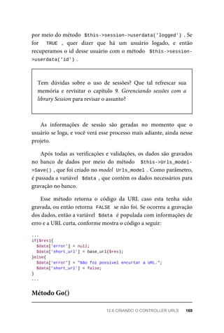 por	meio	do	método		
$this->session->userdata('logged')	.	Se
for	 	 TRUE	 ,	 quer	 dizer	 que	 há	 um	 usuário	 logado,	 e	 então
recuperamos	o	id	desse	usuário	com	o	método		$this->session-
>userdata('id')	
.
Tem	 dúvidas	 sobre	 o	 uso	 de	 sessões?	 Que	 tal	 refrescar	 sua
memória	 e	 revisitar	 o	 capítulo	 9.	 Gerenciando	 sessões	 com	 a
library	Session	para	revisar	o	assunto?
As	 informações	 de	 sessão	 são	 geradas	 no	 momento	 que	 o
usuário	se	loga,	e	você	verá	esse	processo	mais	adiante,	ainda	nesse
projeto.
Após	todas	as	verificações	e	validações,	os	dados	são	gravados
no	 banco	 de	 dados	 por	 meio	 do	 método	 	$this->Urls_model-
>Save()	
,	que	foi	criado	no	model		Urls_model	.	Como	parâmetro,
é	passada	a	variável		$data	,	que	contém	os	dados	necessários	para
gravação	no	banco.
Esse	 método	 retorna	 o	 código	 da	 URL	 caso	 esta	 tenha	 sido
gravada,	ou	então	retorna		
FALSE	
	se	não	foi.	Se	ocorreu	a	gravação
dos	dados,	então	a	variável		
$data	
	é	populada	com	informações	de
erro	e	a	URL	curta,	conforme	mostra	o	código	a	seguir:
...
if($res){
	$data['error']	=	null;
		$data['short_url']	=	base_url($res);
}else{
	$data['error']	=	"Não	foi	possível	encurtar	a	URL.";
	$data['short_url']	=	false;
}
...
Método	Go()
12.6	CRIANDO	O	CONTROLLER	URLS	 169
 