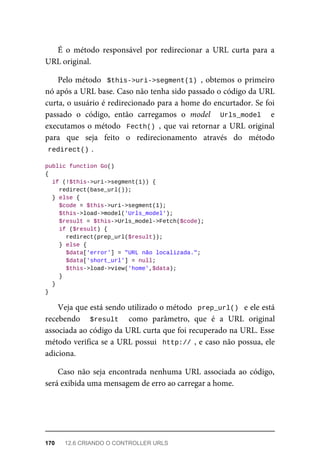 É	 o	 método	 responsável	 por	 redirecionar	 a	 URL	 curta	 para	 a
URL	original.
Pelo	método		$this->uri->segment(1)	,	obtemos	o	primeiro
nó	após	a	URL	base.	Caso	não	tenha	sido	passado	o	código	da	URL
curta,	o	usuário	é	redirecionado	para	a	home	do	encurtador.	Se	foi
passado	 o	 código,	 então	 carregamos	 o	 model	 	 Urls_model	 	 e
executamos	o	método		Fecth()	,	que	vai	retornar	a	URL	original
para	 que	 seja	 feito	 o	 redirecionamento	 através	 do	 método
redirect()	
.
public	function	Go()
{
	if	(!$this->uri->segment(1))	{
			redirect(base_url());
	}	else	{
	$code	=	$this->uri->segment(1);
	$this->load->model('Urls_model');
	$result	=	$this->Urls_model->Fetch($code);
	if	($result)	{
			redirect(prep_url($result));
	}	else	{
	$data['error']	=	"URL	não	localizada.";
	$data['short_url']	=	null;
	$this->load->view('home',$data);
	}
	}
}
Veja	que	está	sendo	utilizado	o	método		prep_url()		e	ele	está
recebendo	 	 $result	 	 como	 parâmetro,	 que	 é	 a	 URL	 original
associada	ao	código	da	URL	curta	que	foi	recuperado	na	URL.	Esse
método	verifica	se	a	URL	possui		http://	,	e	caso	não	possua,	ele
adiciona.
Caso	não	seja	encontrada	nenhuma	URL	associada	ao	código,
será	exibida	uma	mensagem	de	erro	ao	carregar	a	home.
170	 12.6	CRIANDO	O	CONTROLLER	URLS
 
