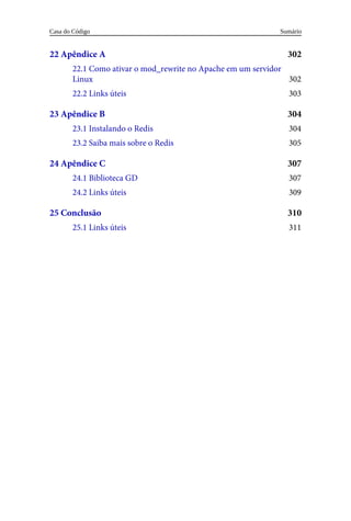 302
302
303
304
304
305
307
307
309
310
311
22	Apêndice	A
22.1	Como	ativar	o	mod_rewrite	no	Apache	em	um	servidor
Linux
22.2	Links	úteis
23	Apêndice	B
23.1	Instalando	o	Redis
23.2	Saiba	mais	sobre	o	Redis
24	Apêndice	C
24.1	Biblioteca	GD
24.2	Links	úteis
25	Conclusão
25.1	Links	úteis
Sumário
Casa	do	Código
 