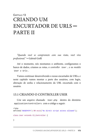 CAPÍTULO	13
"Quando	 você	 se	 compromete	 com	 sua	 visão,	 você	 vira
profissional."	─	Gabriel	Goffi
Até	 o	 momento,	 nós	 montamos	 o	 ambiente,	 configuramos	 o
banco	de	dados,	criamos	as	rotas,	o	controller		User	,	e	os	models
User	
	e		
Urls	
.
Vamos	continuar	desenvolvendo	o	nosso	encurtador	de	URLs,	e
neste	 capítulo	 vamos	 montar	 a	 parte	 dos	 usuários,	 com	 login,
alteração	 de	 senha	 e	 relacionamento	 da	 URL	 encurtada	 com	 o
usuário.
Crie	 um	 arquivo	 chamado	 	User.php		 dentro	 do	 diretório
application/controllers	
	com	o	código	a	seguir:
<?php
defined('BASEPATH')	OR	exit('No	direct	script	access	allowed');
class	User	extends	CI_Controller	{
}
CRIANDO	UM
ENCURTADOR	DE	URLS	─
PARTE	II
13.1	CRIANDO	O	CONTROLLER	USER
13	CRIANDO	UM	ENCURTADOR	DE	URLS	─	PARTE	II	 173
 