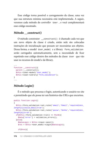 Esse	 código	 torna	 possível	 o	 carregamento	 da	 classe,	 uma	 vez
que	sua	estrutura	mínima	necessária	está	implementada.	A	seguir,
veremos	cada	método	do	controller		User	,	e	você	complementará
esse	código	mostrado.
O	método	construtor		
__construct()	
	é	chamado	cada	vez	que
um	 novo	 objeto	 da	 classe	 é	 criado,	 então	 nele	 são	 colocadas
instruções	de	inicialização	que	possam	ser	necessárias	aos	objetos.
Dessa	forma,	o	model		
User_model	
	e	a	library		form_validation
serão	 carregados	 automaticamente,	 sem	 a	 necessidade	 de	 ficar
repetindo	esse	código	dentro	dos	métodos	da	classe		
User		que	vão
usar	os	recursos	do	model	e	da	library.
...
function	__construct(){
	parent::__construct();
	$this->load->model('User_model');
	$this->load->library('form_validation');
}
...
É	o	método	que	processa	o	login,	autenticando	o	usuário	no	site
e	permitindo	que	ele	possa	ter	um	histórico	das	URLs	que	encurtou.
public	function	Login()
{
	$this->form_validation->set_rules('email','Email','required|min_
length[1]|valid_email|trim');
		$this->form_validation->set_rules('passw','Senha','required|min_
length[6]|trim');
	if($this->form_validation->run()	==	FALSE){
			$data['error']	=	validation_errors();
	}else{
	$dataLogin	=	$this->input->post();
	$res	=	$this->User_model->Login($dataLogin);
	if($res){
Método	__construct()
Método	Login()
174	 13.1	CRIANDO	O	CONTROLLER	USER
 