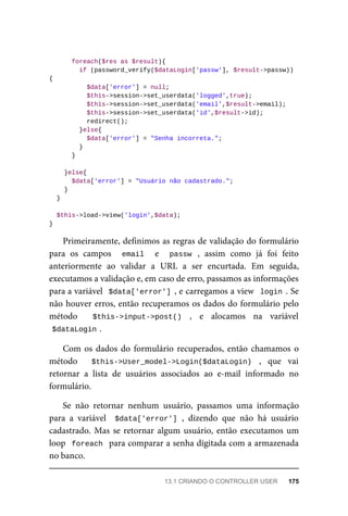 foreach($res	as	$result){
	if	(password_verify($dataLogin['passw'],	$result->passw))	
{
	$data['error']	=	null;
	$this->session->set_userdata('logged',true);
	$this->session->set_userdata('email',$result->email);
	$this->session->set_userdata('id',$result->id);
	redirect();
	}else{
	$data['error']	=	"Senha	incorreta.";
	}
	}
	}else{
	$data['error']	=	"Usuário	não	cadastrado.";
	}
	}
	$this->load->view('login',$data);
}
Primeiramente,	definimos	as	regras	de	validação	do	formulário
para	 os	 campos	 	 email	 	 e	 	 passw	 ,	 assim	 como	 já	 foi	 feito
anteriormente	 ao	 validar	 a	 URL	 a	 ser	 encurtada.	 Em	 seguida,
executamos	a	validação	e,	em	caso	de	erro,	passamos	as	informações
para	a	variável		$data['error']	,	e	carregamos	a	view		login	.	Se
não	houver	erros,	então	recuperamos	os	dados	do	formulário	pelo
método	 	 $this->input->post()	 ,	 e	 alocamos	 na	 variável
$dataLogin	
.
Com	os	dados	do	formulário	recuperados,	então	chamamos	o
método	 	 $this->User_model->Login($dataLogin)	 ,	 que	 vai
retornar	 a	 lista	 de	 usuários	 associados	 ao	 e-mail	 informado	 no
formulário.
Se	 não	 retornar	 nenhum	 usuário,	 passamos	 uma	 informação
para	 a	 variável	 	$data['error']	,	 dizendo	 que	 não	 há	 usuário
cadastrado.	Mas	se	retornar	algum	usuário,	então	executamos	um
loop		foreach		para	comparar	a	senha	digitada	com	a	armazenada
no	banco.
13.1	CRIANDO	O	CONTROLLER	USER	 175
 
