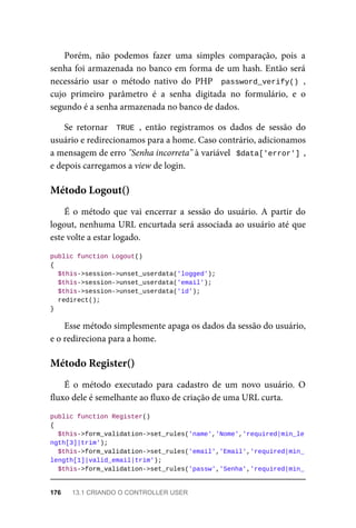 Porém,	 não	 podemos	 fazer	 uma	 simples	 comparação,	 pois	 a
senha	foi	armazenada	no	banco	em	forma	de	um	hash.	Então	será
necessário	 usar	 o	 método	 nativo	 do	 PHP	 	password_verify()	,
cujo	 primeiro	 parâmetro	 é	 a	 senha	 digitada	 no	 formulário,	 e	 o
segundo	é	a	senha	armazenada	no	banco	de	dados.
Se	 retornar	 	TRUE	,	 então	 registramos	 os	 dados	 de	 sessão	 do
usuário	e	redirecionamos	para	a	home.	Caso	contrário,	adicionamos
a	mensagem	de	erro	"Senha	incorreta"	à	variável		$data['error']	,
e	depois	carregamos	a	view	de	login.
É	o	método	que	vai	encerrar	a	sessão	do	usuário.	A	partir	do
logout,	nenhuma	URL	encurtada	será	associada	ao	usuário	até	que
este	volte	a	estar	logado.
public	function	Logout()
{
	$this->session->unset_userdata('logged');
	$this->session->unset_userdata('email');
	$this->session->unset_userdata('id');
	redirect();
}
Esse	método	simplesmente	apaga	os	dados	da	sessão	do	usuário,
e	o	redireciona	para	a	home.
É	 o	 método	 executado	 para	 cadastro	 de	 um	 novo	 usuário.	 O
fluxo	dele	é	semelhante	ao	fluxo	de	criação	de	uma	URL	curta.
public	function	Register()
{
	$this->form_validation->set_rules('name','Nome','required|min_le
ngth[3]|trim');
		$this->form_validation->set_rules('email','Email','required|min_
length[1]|valid_email|trim');
	$this->form_validation->set_rules('passw','Senha','required|min_
Método	Logout()
Método	Register()
176	 13.1	CRIANDO	O	CONTROLLER	USER
 