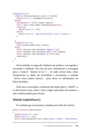 length[6]|trim');
	if($this->form_validation->run()	==	FALSE){
			$data['error']	=	validation_errors();
	}else{
	$dataRegister	=	$this->input->post();
	$res	=	$this->User_model->Save($dataRegister);
	if($res){
			$data['error']	=	null;
	}else{
	$data['error']	=	"Não	foi	possível	criar	o	usuário.";
	}
	}
	if($data['error'])
			$this->load->view('login',$data);
	else{
	$this->session->set_userdata('logged',true);
	$this->session->set_userdata('email',$res->email);
	$this->session->set_userdata('id',$res->id);
	redirect();
	}
}
Nesse	método,	as	regras	de	validação	são	setadas	e,	em	seguida,	é
executada	a	validação.	Em	caso	de	erro,	informamos	a	mensagem
para	 a	 variável	 	$data['error']	.	 Se	 tudo	 correu	 bem,	 então
recuperamos	 os	 dados	 do	 formulário	 e	 executamos	 o	 método
$this->User_model->Save()	 	 para	 salvar	 as	 informações	 no
banco	de	dados.
Feito	isso,	é	executada	a	verificação	dos	dados	após	o		
INSERT	
	e,
se	não	houver	erros,	então	é	feito	o	login	automático	do	usuário,	e
este	é	redirecionado	para	a	home.
É	o	método	que	vai	executar	a	mudança	de	senha	do	usuário.
public	function	UpdatePassw()
{
	$data['success']	=	null;
	$data['error']	=	null;
	$this->form_validation->set_rules('passw','Senha','required|min_
Método	UpdatePassw()
13.1	CRIANDO	O	CONTROLLER	USER	 177
 