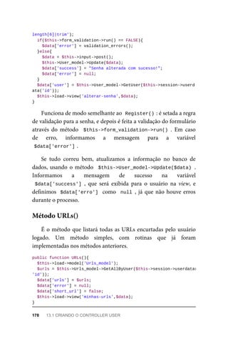 length[6]|trim');
	if($this->form_validation->run()	==	FALSE){
			$data['error']	=	validation_errors();
	}else{
	$data	=	$this->input->post();
	$this->User_model->Update($data);
	$data['success']	=	"Senha	alterada	com	sucesso!";
	$data['error']	=	null;
	}
		$data['user']	=	$this->User_model->GetUser($this->session->userd
ata('id'));
	$this->load->view('alterar-senha',$data);
}
Funciona	de	modo	semelhante	ao		
Register()	
:	é	setada	a	regra
de	validação	para	a	senha,	e	depois	é	feita	a	validação	do	formulário
através	 do	 método	 	$this->form_validation->run()	.	 Em	 caso
de	 erro,	 informamos	 a	 mensagem	 para	 a	 variável
$data['error']	
.
Se	 tudo	 correu	 bem,	 atualizamos	 a	 informação	 no	 banco	 de
dados,	usando	o	método		$this->User_model->Update($data)	.
Informamos	 a	 mensagem	 de	 sucesso	 na	 variável
$data['success']	,	 que	 será	 exibida	 para	 o	 usuário	 na	 view,	 e
definimos		$data['erro']		como		null	,	já	que	não	houve	erros
durante	o	processo.
É	o	método	que	listará	todas	as	URLs	encurtadas	pelo	usuário
logado.	 Um	 método	 simples,	 com	 rotinas	 que	 já	 foram
implementadas	nos	métodos	anteriores.
public	function	URLs(){
	$this->load->model('Urls_model');
		$urls	=	$this->Urls_model->GetAllByUser($this->session->userdata(
'id'));
	$data['urls']	=	$urls;
	$data['error']	=	null;
	$data['short_url']	=	false;
	$this->load->view('minhas-urls',$data);
}
Método	URLs()
178	 13.1	CRIANDO	O	CONTROLLER	USER
 