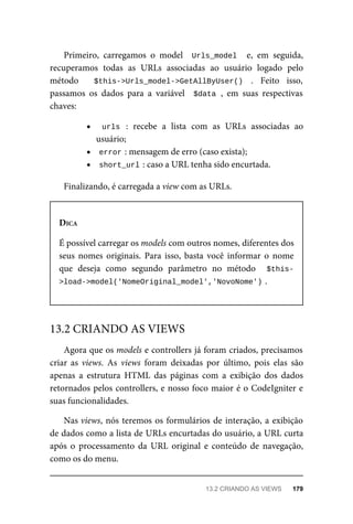 Primeiro,	 carregamos	 o	 model	 	Urls_model		 e,	 em	 seguida,
recuperamos	 todas	 as	 URLs	 associadas	 ao	 usuário	 logado	 pelo
método	 	 $this->Urls_model->GetAllByUser()	 .	 Feito	 isso,
passamos	 os	 dados	 para	 a	 variável	 	$data	,	 em	 suas	 respectivas
chaves:
urls	 :	 recebe	 a	 lista	 com	 as	 URLs	 associadas	 ao
usuário;
error	
:	mensagem	de	erro	(caso	exista);
short_url	
:	caso	a	URL	tenha	sido	encurtada.
Finalizando,	é	carregada	a	view	com	as	URLs.
DICA
É	possível	carregar	os	models	com	outros	nomes,	diferentes	dos
seus	 nomes	 originais.	 Para	 isso,	 basta	 você	 informar	 o	 nome
que	 deseja	 como	 segundo	 parâmetro	 no	 método	 	 $this-
>load->model('NomeOriginal_model','NovoNome')	
.
Agora	que	os	models	e	controllers	já	foram	criados,	precisamos
criar	 as	 views.	 As	 views	 foram	 deixadas	 por	 último,	 pois	 elas	 são
apenas	 a	 estrutura	 HTML	 das	 páginas	 com	 a	 exibição	 dos	 dados
retornados	pelos	controllers,	e	nosso	foco	maior	é	o	CodeIgniter	e
suas	funcionalidades.
Nas	views,	nós	teremos	os	formulários	de	interação,	a	exibição
de	dados	como	a	lista	de	URLs	encurtadas	do	usuário,	a	URL	curta
após	 o	 processamento	 da	 URL	 original	 e	 conteúdo	 de	 navegação,
como	os	do	menu.
13.2	CRIANDO	AS	VIEWS
13.2	CRIANDO	AS	VIEWS	 179
 