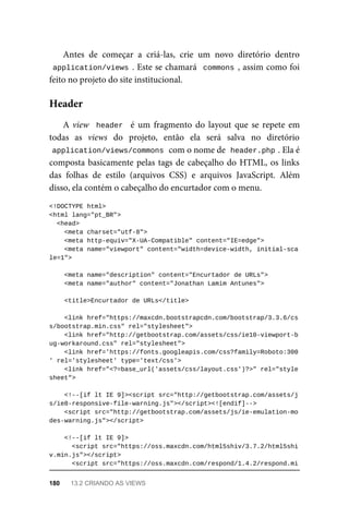 Antes	 de	 começar	 a	 criá-las,	 crie	 um	 novo	 diretório	 dentro
application/views	.	Este	se	chamará		commons	,	assim	como	foi
feito	no	projeto	do	site	institucional.
A	view		header		 é	 um	 fragmento	 do	 layout	 que	 se	 repete	 em
todas	 as	 views	 do	 projeto,	 então	 ela	 será	 salva	 no	 diretório
application/views/commons	
	com	o	nome	de		
header.php	
.	Ela	é
composta	basicamente	pelas	tags	de	cabeçalho	do	HTML,	os	links
das	 folhas	 de	 estilo	 (arquivos	 CSS)	 e	 arquivos	 JavaScript.	 Além
disso,	ela	contém	o	cabeçalho	do	encurtador	com	o	menu.
<!DOCTYPE	html>
<html	lang="pt_BR">
	<head>
	<meta	charset="utf-8">
	<meta	http-equiv="X-UA-Compatible"	content="IE=edge">
	<meta	name="viewport"	content="width=device-width,	initial-sca
le=1">
	<meta	name="description"	content="Encurtador	de	URLs">
	<meta	name="author"	content="Jonathan	Lamim	Antunes">
	<title>Encurtador	de	URLs</title>
			<link	href="https://maxcdn.bootstrapcdn.com/bootstrap/3.3.6/cs
s/bootstrap.min.css"	rel="stylesheet">
			<link	href="http://getbootstrap.com/assets/css/ie10-viewport-b
ug-workaround.css"	rel="stylesheet">
			<link	href='https://fonts.googleapis.com/css?family=Roboto:300
'	rel='stylesheet'	type='text/css'>
			<link	href="<?=base_url('assets/css/layout.css')?>"	rel="style
sheet">
			<!--[if	lt	IE	9]><script	src="http://getbootstrap.com/assets/j
s/ie8-responsive-file-warning.js"></script><![endif]-->
			<script	src="http://getbootstrap.com/assets/js/ie-emulation-mo
des-warning.js"></script>
	<!--[if	lt	IE	9]>
	<script	src="https://oss.maxcdn.com/html5shiv/3.7.2/html5shi
v.min.js"></script>
	<script	src="https://oss.maxcdn.com/respond/1.4.2/respond.mi
Header
180	 13.2	CRIANDO	AS	VIEWS
 