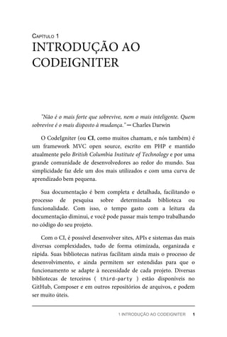 CAPÍTULO	1
"Não	é	o	mais	forte	que	sobrevive,	nem	o	mais	inteligente.	Quem
sobrevive	é	o	mais	disposto	à	mudança."	─	Charles	Darwin
O	CodeIgniter	(ou	CI,	como	muitos	chamam,	e	nós	também)	é
um	 framework	 MVC	 open	 source,	 escrito	 em	 PHP	 e	 mantido
atualmente	pelo	British	Columbia	Institute	of	Technology	e	por	uma
grande	 comunidade	 de	 desenvolvedores	 ao	 redor	 do	 mundo.	 Sua
simplicidade	faz	dele	um	dos	mais	utilizados	e	com	uma	curva	de
aprendizado	bem	pequena.
Sua	 documentação	 é	 bem	 completa	 e	 detalhada,	 facilitando	 o
processo	 de	 pesquisa	 sobre	 determinada	 biblioteca	 ou
funcionalidade.	 Com	 isso,	 o	 tempo	 gasto	 com	 a	 leitura	 da
documentação	diminui,	e	você	pode	passar	mais	tempo	trabalhando
no	código	do	seu	projeto.
Com	o	CI,	é	possível	desenvolver	sites,	APIs	e	sistemas	das	mais
diversas	 complexidades,	 tudo	 de	 forma	 otimizada,	 organizada	 e
rápida.	Suas	bibliotecas	nativas	facilitam	ainda	mais	o	processo	de
desenvolvimento,	 e	 ainda	 permitem	 ser	 estendidas	 para	 que	 o
funcionamento	 se	 adapte	 à	 necessidade	 de	 cada	 projeto.	 Diversas
bibliotecas	 de	 terceiros	 (	 third-party	 )	 estão	 disponíveis	 no
GitHub,	Composer	e	em	outros	repositórios	de	arquivos,	e	podem
ser	muito	úteis.
INTRODUÇÃO	AO
CODEIGNITER
1	INTRODUÇÃO	AO	CODEIGNITER	 1
 
