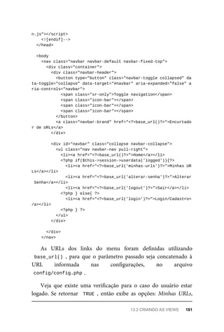n.js"></script>
<![endif]-->
</head>
<body
	<nav	class="navbar	navbar-default	navbar-fixed-top">
	<div	class="container">
	<div	class="navbar-header">
			<button	type="button"	class="navbar-toggle	collapsed"	da
ta-toggle="collapse"	data-target="#navbar"	aria-expanded="false"	a
ria-controls="navbar">
	<span	class="sr-only">Toggle	navigation</span>
	<span	class="icon-bar"></span>
	<span	class="icon-bar"></span>
	<span	class="icon-bar"></span>
	</button>
			<a	class="navbar-brand"	href="<?=base_url()?>">Encurtado
r	de	URLs</a>
	</div>
	<div	id="navbar"	class="collapse	navbar-collapse">
	<ul	class="nav	navbar-nav	pull-right">
	<li><a	href="<?=base_url()?>">Home</a></li>
	<?php	if($this->session->userdata('logged')){?>
	<li><a	href="<?=base_url('minhas-urls')?>">Minhas	UR
Ls</a></li>
			<li><a	href="<?=base_url('alterar-senha')?>">Alterar
	Senha</a></li>
			<li><a	href="<?=base_url('logout')?>">Sair</a></li>
	<?php	}	else{	?>
	<li><a	href="<?=base_url('login')?>">Login/Cadastro<
/a></li>
	<?php	}	?>
			</ul>
	</div>
	</div>
	</nav>
As	 URLs	 dos	 links	 do	 menu	 foram	 definidas	 utilizando
base_url()	,	 para	 que	 o	 parâmetro	 passado	 seja	 concatenado	 à
URL	 informada	 nas	 configurações,	 no	 arquivo
config/config.php	
.
Veja	 que	 existe	 uma	 verificação	 para	 o	 caso	 do	 usuário	 estar
logado.	Se	retornar		TRUE	,	 então	 exibe	 as	 opções:	 Minhas	 URLs,
13.2	CRIANDO	AS	VIEWS	 181
 