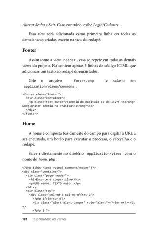 Alterar	Senha	e	Sair.	Caso	contrário,	exibe	Login/Cadastro.
Essa	 view	 será	 adicionada	 como	 primeira	 linha	 em	 todas	 as
demais	views	criadas,	exceto	na	view	do	rodapé.
Assim	como	a	view		header	,	essa	se	repete	em	todas	as	demais
views	do	projeto.	Ela	contém	apenas	5	linhas	de	código	HTML	que
adicionam	um	texto	ao	rodapé	do	encurtador.
Crie	 o	 arquivo	 footer.php	 e	 salve-o	 em
application/views/commons	
.
<footer	class="footer">
	<div	class="container">
			<p	class="text-muted">Exemplo	do	capítulo	12	do	livro	<strong>
CodeIgniter	Teoria	na	Prática</strong></p>
		</div>
</footer>
A	home	é	composta	basicamente	do	campo	para	digitar	a	URL	a
ser	encurtada,	um	botão	para	executar	o	processo,	o	cabeçalho	e	o
rodapé.
Salve-a	diretamente	no	diretório		application/views		com	o
nome	de		
home.php	
.
<?php	$this->load->view('commons/header')?>
<div	class="container">
	<div	class="page-header">
	<h1>Encurte	e	compartilhe</h1>
<p>URL	menor,	TEXTO	maior.</p>
	</div>
	<div	class="row">
	<div	class="col-md-8	col-md-offset-2">
	<?php	if($error){?>
	<div	class="alert	alert-danger"	role="alert"><?=$error?></di
v>
	<?php	}	?>
Footer
Home
182	 13.2	CRIANDO	AS	VIEWS
 