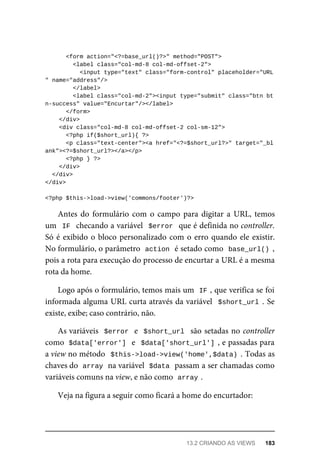 <form	action="<?=base_url()?>"	method="POST">
	<label	class="col-md-8	col-md-offset-2">
			<input	type="text"	class="form-control"	placeholder="URL
"	name="address"/>
	</label>
	<label	class="col-md-2"><input	type="submit"	class="btn	bt
n-success"	value="Encurtar"/></label>
	</form>
	</div>
	<div	class="col-md-8	col-md-offset-2	col-sm-12">
	<?php	if($short_url){	?>
			<p	class="text-center"><a	href="<?=$short_url?>"	target="_bl
ank"><?=$short_url?></a></p>
	<?php	}	?>
	</div>
		</div>
</div>
<?php	$this->load->view('commons/footer')?>
Antes	do	 formulário	com	 o	campo	 para	 digitar	a	 URL,	temos
um		IF		checando	a	variável		$error		que	é	definida	no	controller.
Só	é	exibido	o	bloco	personalizado	com	o	erro	quando	ele	existir.
No	formulário,	o	parâmetro		
action	
	é	setado	como		
base_url()	,
pois	a	rota	para	execução	do	processo	de	encurtar	a	URL	é	a	mesma
rota	da	home.
Logo	após	o	formulário,	temos	mais	um		
IF	
,	que	verifica	se	foi
informada	alguma	URL	curta	através	da	variável		$short_url	.	Se
existe,	exibe;	caso	contrário,	não.
As	variáveis		$error		e		$short_url		são	setadas	no	controller
como		
$data['error']		e		$data['short_url']	,	e	passadas	para
a	view	no	método		$this->load->view('home',$data)	.	Todas	as
chaves	do		
array	
	na	variável		
$data	
	passam	a	ser	chamadas	como
variáveis	comuns	na	view,	e	não	como		
array	
.
Veja	na	figura	a	seguir	como	ficará	a	home	do	encurtador:
13.2	CRIANDO	AS	VIEWS	 183
 