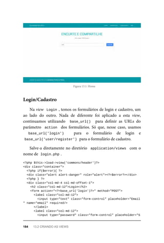 Figura	13.1:	Home
Na	view		Login	,	temos	os	formulários	de	login	e	cadastro,	um
ao	 lado	 do	 outro.	 Nada	 de	 diferente	 foi	 aplicado	 a	 esta	 view,
continuamos	 utilizando	 	base_url()		 para	 definir	 as	 URLs	 do
parâmetro		action		 dos	 formulários.	 Só	 que,	 nesse	 caso,	 usamos
base_url('login')	 para	 o	 formulário	 de	 login	 e
base_url('user/register')	
	para	o	formulário	de	cadastro.
Salve-a	diretamente	no	diretório		application/views		com	o
nome	de		
login.php	
.
<?php	$this->load->view('commons/header')?>
<div	class="container">
	<?php	if($error){	?>
	<div	class="alert	alert-danger"	role="alert"><?=$error?></div>
	<?php	}	?>
	<div	class="col-md-4	col-md-offset-1">
	<h2	class="col-md-12">Login</h2>
	<form	action="<?=base_url('login')?>"	method="POST">
	<label	class="col-md-12">
			<input	type="text"	class="form-control"	placeholder="Email
"	name="email"	required/>
	</label>
	<label	class="col-md-12">
	<input	type="password"	class="form-control"	placeholder="S
Login/Cadastro
184	 13.2	CRIANDO	AS	VIEWS
 