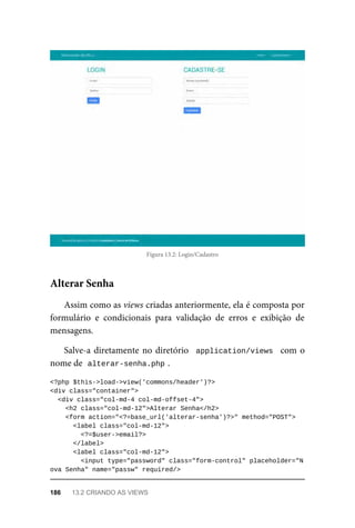 Figura	13.2:	Login/Cadastro
Assim	como	as	views	criadas	anteriormente,	ela	é	composta	por
formulário	 e	 condicionais	 para	 validação	 de	 erros	 e	 exibição	 de
mensagens.
Salve-a	diretamente	no	diretório		application/views		com	o
nome	de		
alterar-senha.php	
.
<?php	$this->load->view('commons/header')?>
<div	class="container">
	<div	class="col-md-4	col-md-offset-4">
	<h2	class="col-md-12">Alterar	Senha</h2>
	<form	action="<?=base_url('alterar-senha')?>"	method="POST">
	<label	class="col-md-12">
	<?=$user->email?>
	</label>
	<label	class="col-md-12">
			<input	type="password"	class="form-control"	placeholder="N
ova	Senha"	name="passw"	required/>
Alterar	Senha
186	 13.2	CRIANDO	AS	VIEWS
 