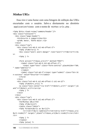 Essa	view	é	uma	home	com	uma	listagem	de	exibição	das	URLs
encurtadas	 com	 o	 usuário.	 Salve-a	 diretamente	 no	 diretório
application/views	
	com	o	nome	de		
minhas-urls.php	
.
<?php	$this->load->view('commons/header')?>
<div	class="container">
	<div	class="page-header">
	<h1>Encurte	e	compartilhe</h1>
<p>URL	menor,	TEXTO	maior.</p>
	</div>
	<div	class="row">
	<div	class="col-md-8	col-md-offset-2">
	<?php	if($error){	?>
	<div	class="alert	alert-danger"	role="alert"><?=$error?></di
v>
	<?php	}	?>
	<form	action="<?=base_url()?>"	method="POST">
	<label	class="col-md-8	col-md-offset-2">
			<input	type="text"	class="form-control"	placeholder="URL
"	name="address"/>
	</label>
	<label	class="col-md-2"><input	type="submit"	class="btn	bt
n-success"	value="Encurtar"/></label>
	</form>
	</div>
	<div	class="col-md-8	col-md-offset-2	col-sm-12">
	<?php	if($short_url){	?>
			<p	class="text-center"><a	href="<?=$short_url?>"	target="_bl
ank"><?=$short_url?></a></p>
	<?php	}	?>
			</div>
	</div>
	<div	class="row">
	<div	class="col-md-8	col-md-offset-2">
	<h3>Minhas	URLs</h3>
	<?php	if($urls){?>
	<table	class="table">
	<?php	foreach($urls	as	$url){?>
			<tr><td><?=$url->address?></td><td><a	href="<?=base_url(
$url->code)?>"	target="_blank"><?=base_url($url->code)?></a></td><
/tr>
	<?php	}	?>
	</table>
	<?php	}else{	?>
Minhas	URLs
188	 13.2	CRIANDO	AS	VIEWS
 